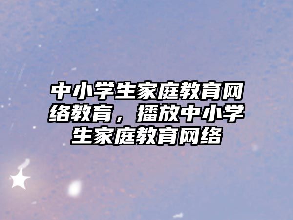 中小學(xué)生家庭教育網(wǎng)絡(luò)教育，播放中小學(xué)生家庭教育網(wǎng)絡(luò)