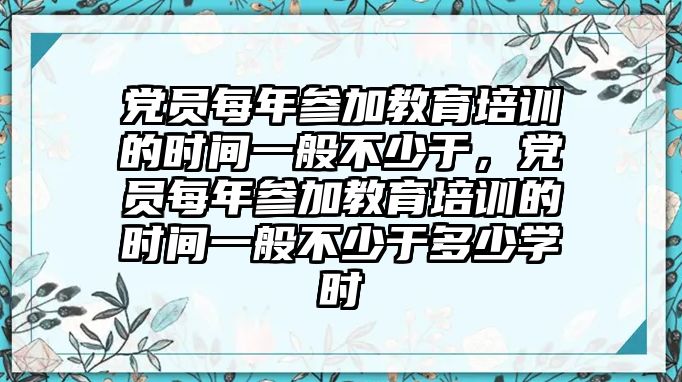 黨員每年參加教育培訓的時間一般不少于，黨員每年參加教育培訓的時間一般不少于多少學時