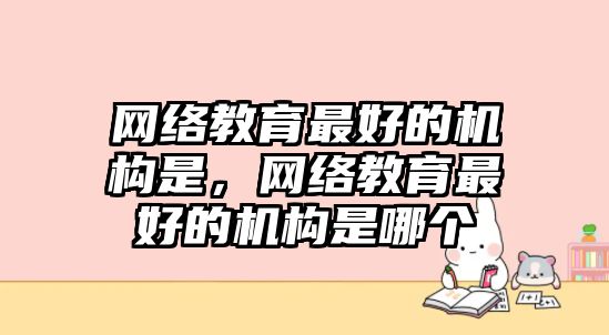 網(wǎng)絡(luò)教育最好的機(jī)構(gòu)是，網(wǎng)絡(luò)教育最好的機(jī)構(gòu)是哪個(gè)