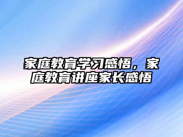 家庭教育學習感悟，家庭教育講座家長感悟