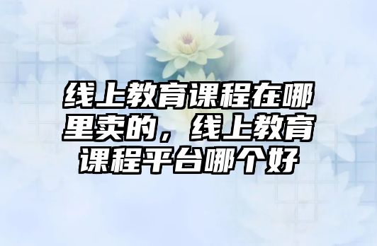 線上教育課程在哪里賣的，線上教育課程平臺哪個(gè)好