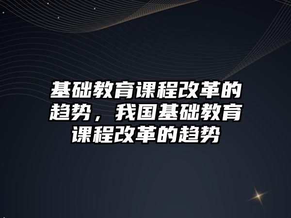 基礎教育課程改革的趨勢，我國基礎教育課程改革的趨勢