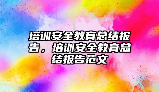 培訓安全教育總結(jié)報告，培訓安全教育總結(jié)報告范文