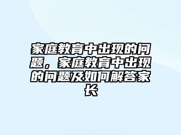 家庭教育中出現(xiàn)的問(wèn)題，家庭教育中出現(xiàn)的問(wèn)題及如何解答家長(zhǎng)