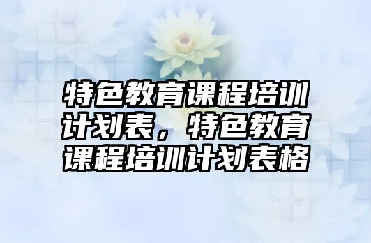 特色教育課程培訓(xùn)計(jì)劃表，特色教育課程培訓(xùn)計(jì)劃表格