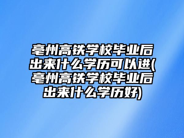 亳州高鐵學校畢業(yè)后出來什么學歷可以進(亳州高鐵學校畢業(yè)后出來什么學歷好)