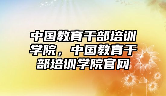 中國(guó)教育干部培訓(xùn)學(xué)院，中國(guó)教育干部培訓(xùn)學(xué)院官網(wǎng)