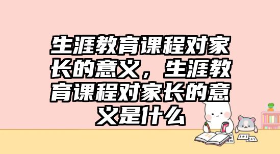 生涯教育課程對(duì)家長(zhǎng)的意義，生涯教育課程對(duì)家長(zhǎng)的意義是什么