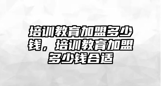 培訓(xùn)教育加盟多少錢，培訓(xùn)教育加盟多少錢合適