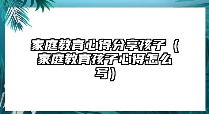 家庭教育心得分享孩子（家庭教育孩子心得怎么寫）