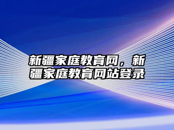 新疆家庭教育網(wǎng)，新疆家庭教育網(wǎng)站登錄