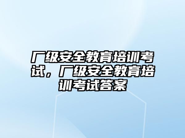 廠級(jí)安全教育培訓(xùn)考試，廠級(jí)安全教育培訓(xùn)考試答案