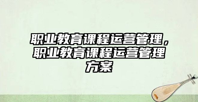 職業(yè)教育課程運(yùn)營管理，職業(yè)教育課程運(yùn)營管理方案