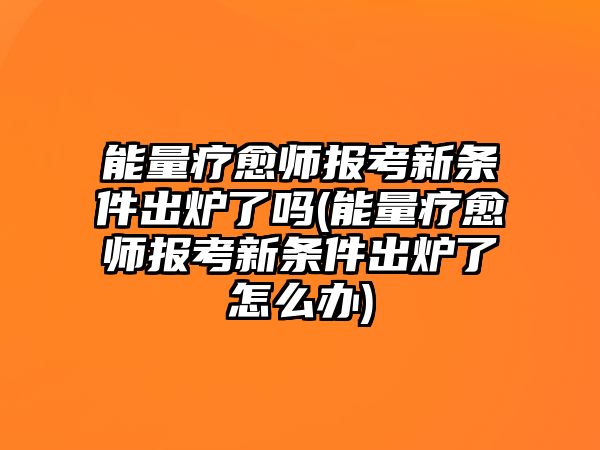 能量療愈師報(bào)考新條件出爐了嗎(能量療愈師報(bào)考新條件出爐了怎么辦)