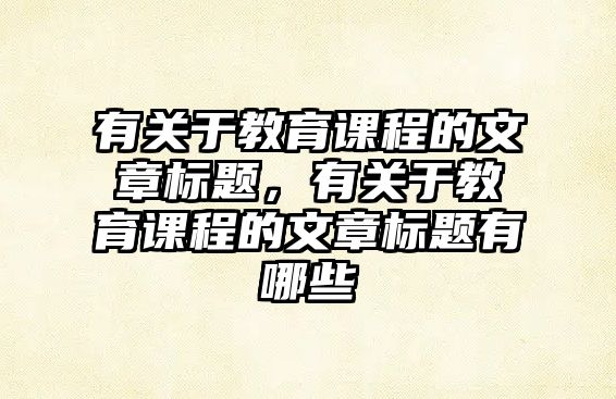 有關(guān)于教育課程的文章標(biāo)題，有關(guān)于教育課程的文章標(biāo)題有哪些