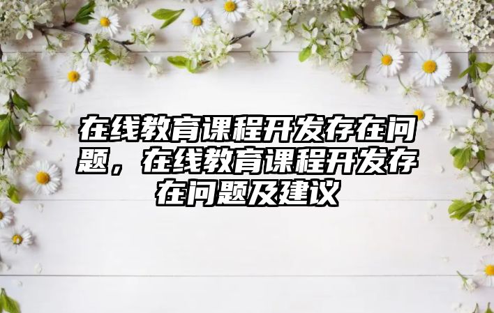 在線教育課程開發(fā)存在問題，在線教育課程開發(fā)存在問題及建議