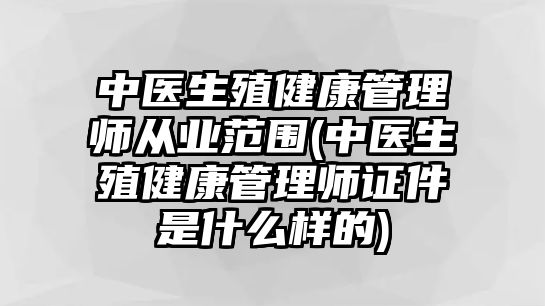 中醫(yī)生殖健康管理師從業(yè)范圍(中醫(yī)生殖健康管理師證件是什么樣的)