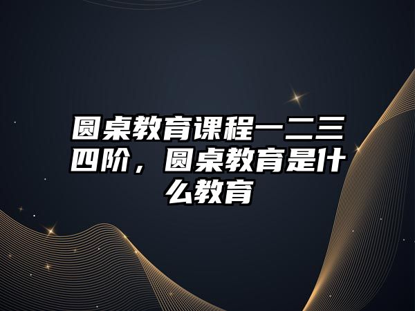 圓桌教育課程一二三四階，圓桌教育是什么教育