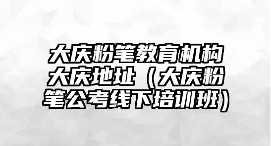 大慶粉筆教育機構大慶地址（大慶粉筆公考線下培訓班）