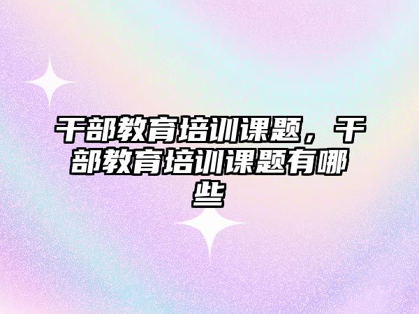 干部教育培訓課題，干部教育培訓課題有哪些