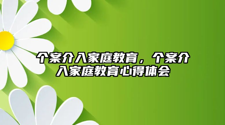 個(gè)案介入家庭教育，個(gè)案介入家庭教育心得體會(huì)