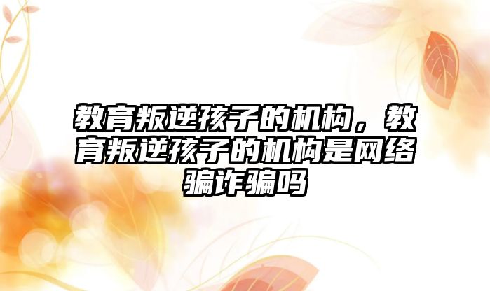 教育叛逆孩子的機(jī)構(gòu)，教育叛逆孩子的機(jī)構(gòu)是網(wǎng)絡(luò)騙詐騙嗎