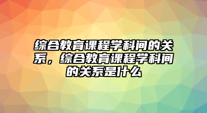 綜合教育課程學(xué)科間的關(guān)系，綜合教育課程學(xué)科間的關(guān)系是什么