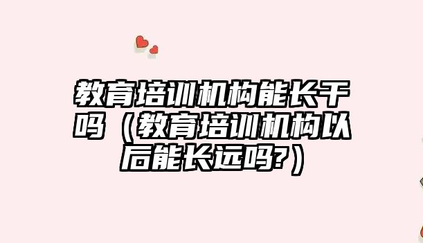 教育培訓機構能長干嗎（教育培訓機構以后能長遠嗎?）