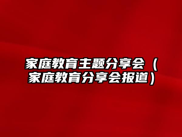 家庭教育主題分享會(huì)（家庭教育分享會(huì)報(bào)道）