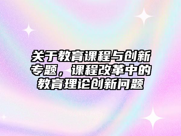 關(guān)于教育課程與創(chuàng)新專題，課程改革中的教育理論創(chuàng)新問題