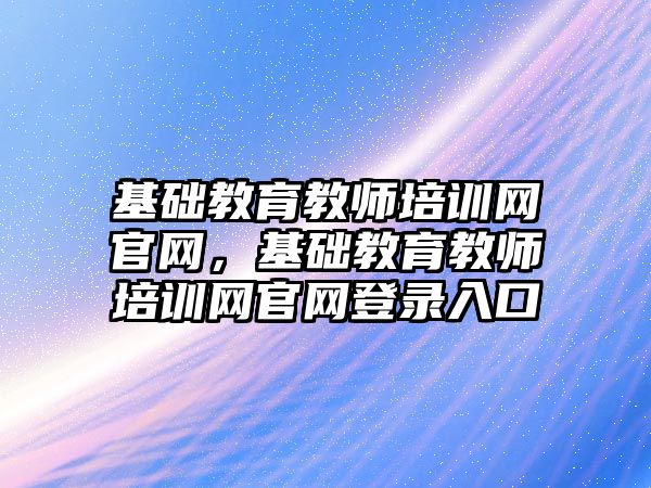 基礎教育教師培訓網(wǎng)官網(wǎng)，基礎教育教師培訓網(wǎng)官網(wǎng)登錄入口