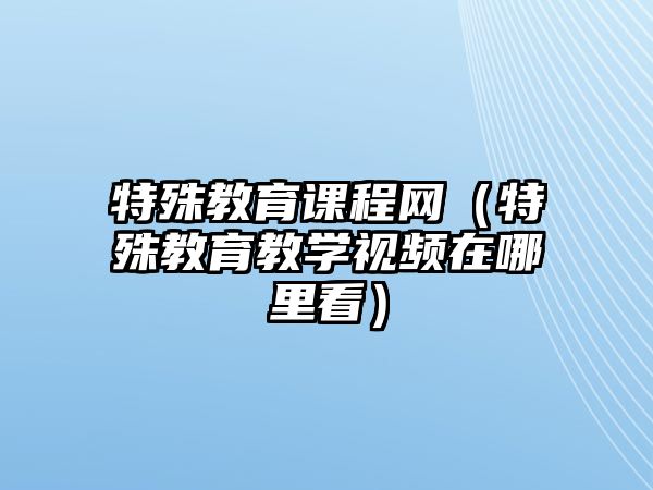 特殊教育課程網(wǎng)（特殊教育教學(xué)視頻在哪里看）