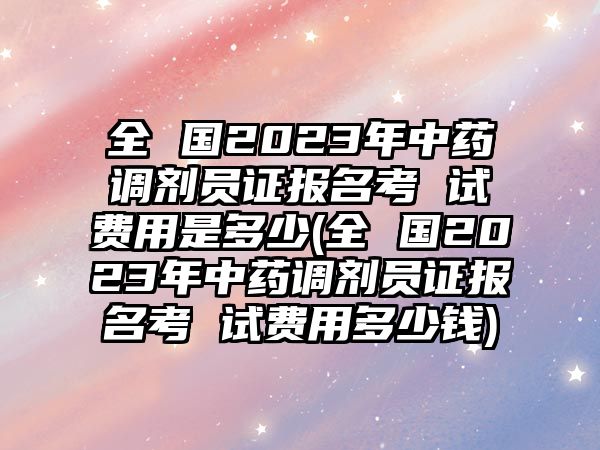 全 國2023年中藥調(diào)劑員證報名考 試費用是多少(全 國2023年中藥調(diào)劑員證報名考 試費用多少錢)