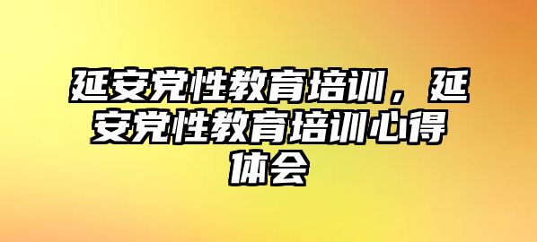 延安黨性教育培訓，延安黨性教育培訓心得體會