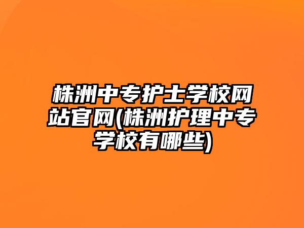 株洲中專護士學校網(wǎng)站官網(wǎng)(株洲護理中專學校有哪些)