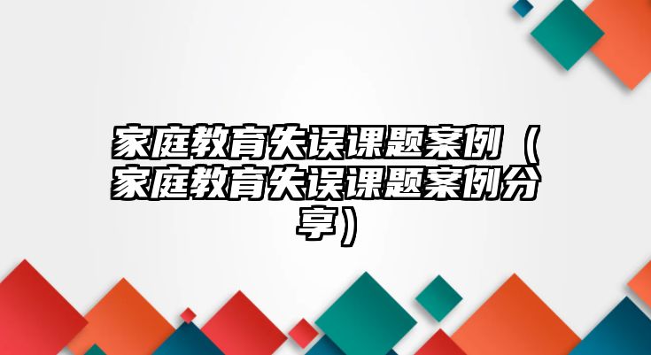 家庭教育失誤課題案例（家庭教育失誤課題案例分享）