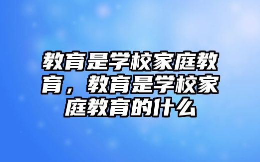 教育是學校家庭教育，教育是學校家庭教育的什么