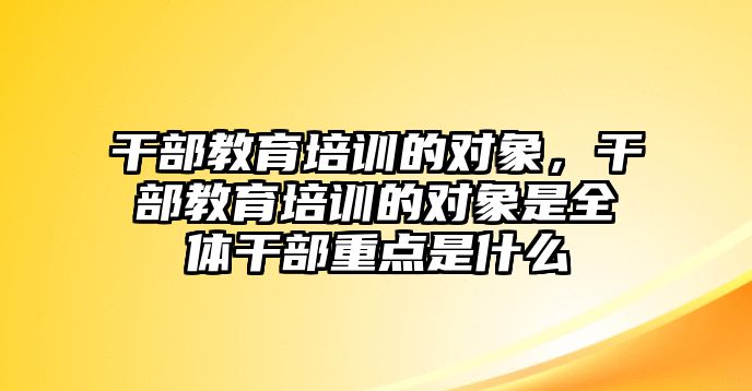 干部教育培訓的對象，干部教育培訓的對象是全體干部重點是什么