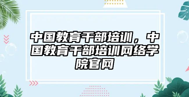 中國教育干部培訓(xùn)，中國教育干部培訓(xùn)網(wǎng)絡(luò)學(xué)院官網(wǎng)