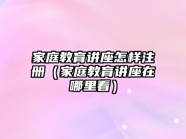 家庭教育講座怎樣注冊（家庭教育講座在哪里看）