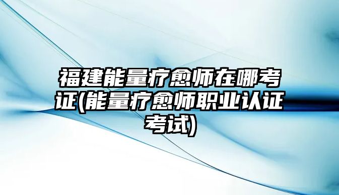 福建能量療愈師在哪考證(能量療愈師職業(yè)認(rèn)證考試)