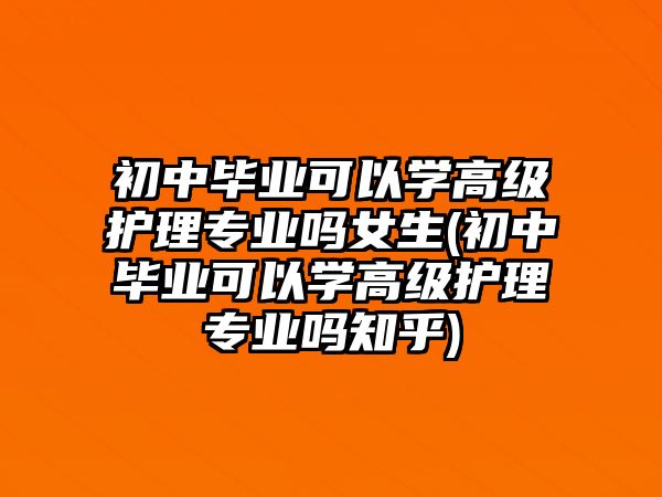 初中畢業(yè)可以學(xué)高級護(hù)理專業(yè)嗎女生(初中畢業(yè)可以學(xué)高級護(hù)理專業(yè)嗎知乎)