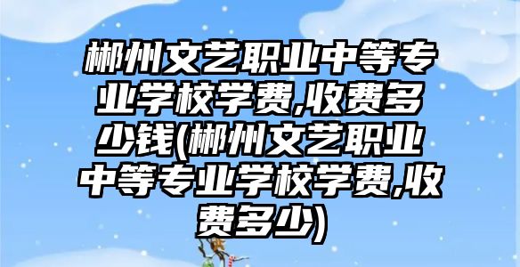 郴州文藝職業(yè)中等專業(yè)學校學費,收費多少錢(郴州文藝職業(yè)中等專業(yè)學校學費,收費多少)