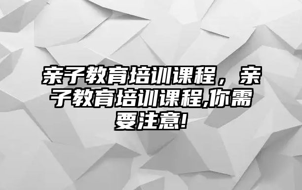 親子教育培訓(xùn)課程，親子教育培訓(xùn)課程,你需要注意!