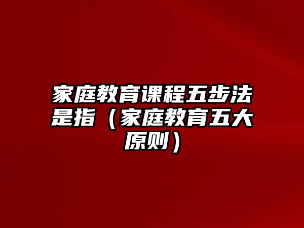 家庭教育課程五步法是指（家庭教育五大原則）