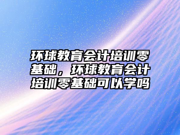 環(huán)球教育會計培訓零基礎，環(huán)球教育會計培訓零基礎可以學嗎