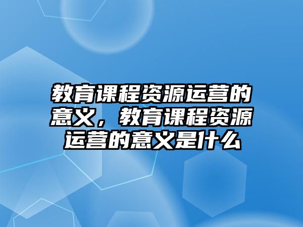 教育課程資源運營的意義，教育課程資源運營的意義是什么