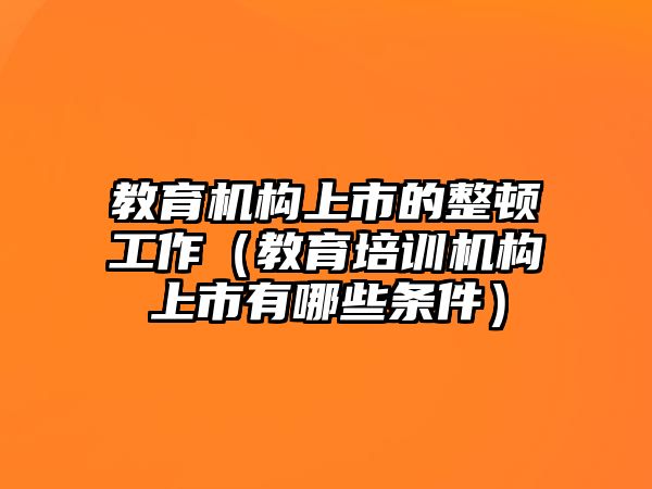 教育機(jī)構(gòu)上市的整頓工作（教育培訓(xùn)機(jī)構(gòu)上市有哪些條件）