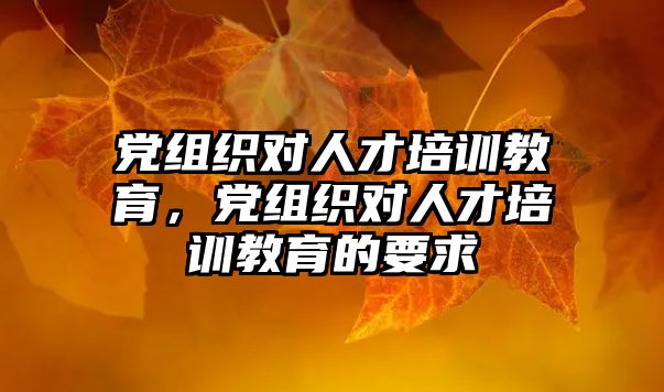 黨組織對(duì)人才培訓(xùn)教育，黨組織對(duì)人才培訓(xùn)教育的要求