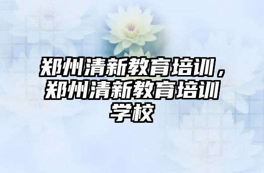 鄭州清新教育培訓(xùn)，鄭州清新教育培訓(xùn)學(xué)校